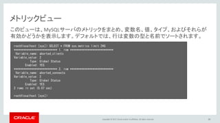 Copyright © 2017, Oracle and/or its affiliates. All rights reserved. 28
メトリックビュー
root@localhost [sys]> SELECT * FROM sys.metrics limit 2¥G
*************************** 1. row ***************************
Variable_name: aborted_clients
Variable_value: 2
Type: Global Status
Enabled: YES
*************************** 2. row ***************************
Variable_name: aborted_connects
Variable_value: 2
Type: Global Status
Enabled: YES
2 rows in set (0.07 sec)
root@localhost [sys]>
このビューは、MySQLサーバのメトリックをまとめ、変数名、値、タイプ、およびそれらが
有効かどうかを表示します。デフォルトでは、行は変数の型と名前でソートされます。
 