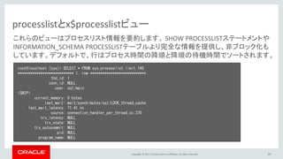Copyright © 2017, Oracle and/or its affiliates. All rights reserved. 29
processlistとx$processlistビュー
root@localhost [sys]> SELECT * FROM sys.processlist limit 1¥G
*************************** 1. row ***************************
thd_id: 1
conn_id: NULL
user: sql/main
<SNIP>
current_memory: 0 bytes
last_wait: wait/synch/mutex/sql/LOCK_thread_cache
last_wait_latency: 71.41 ns
source: connection_handler_per_thread.cc:370
trx_latency: NULL
trx_state: NULL
trx_autocommit: NULL
pid: NULL
program_name: NULL
これらのビューはプロセスリスト情報を要約します。 SHOW PROCESSLISTステートメントや
INFORMATION_SCHEMA PROCESSLISTテーブルより完全な情報を提供し、非ブロック化も
しています。デフォルトで、行はプロセス時間の降順と降順の待機時間でソートされます。
 