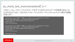 Copyright © 2017, Oracle and/or its affiliates. All rights reserved. 30
ps_check_lost_instrumentationビュー
root@localhost [sys]> SELECT * FROM sys. ps_check_lost_instrumentation limit 1¥G
*************************** 1. row ***************************
variable_name: Performance_schema_rwlock_classes_lost
variable_value: 3
1 row in set (0.00 sec)
root@localhost [sys]> SELECT * FROM sys. ps_check_lost_instrumentation limit 2¥G
*************************** 1. row ***************************
variable_name: Performance_schema_rwlock_classes_lost
variable_value: 3
1 row in set (0.01 sec)
root@localhost [sys]>
このビューは、パフォーマンススキーマがすべてのランタイムデータを監視できないか
どうかを示すために、失われたパフォーマンススキーマインストゥルメントに関する情報
を返します。
 