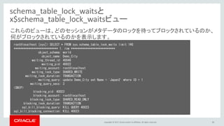 Copyright © 2017, Oracle and/or its affiliates. All rights reserved. 35
schema_table_lock_waitsと
x$schema_table_lock_waitsビュー
root@localhost [sys]> SELECT * FROM sys.schema_table_lock_waits limit 1¥G
*************************** 1. row ***************************
object_schema: world
object_name: Demo_City
waiting_thread_id: 40046
waiting_pid: 40022
waiting_account: root@localhost
waiting_lock_type: SHARED_WRITE
waiting_lock_duration: TRANSACTION
waiting_query: update Demo_City set Name = 'Japan2' where ID = 1
waiting_query_secs: 3
<SNIP>
blocking_pid: 40023
blocking_account: root@localhost
blocking_lock_type: SHARED_READ_ONLY
blocking_lock_duration: TRANSACTION
sql_kill_blocking_query: KILL QUERY 40023
sql_kill_blocking_connection: KILL 40023
これらのビューは、どのセッションがメタデータのロックを待ってブロックされているのか、
何がブロックされているのかを表示します。
 