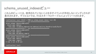 Copyright © 2017, Oracle and/or its affiliates. All rights reserved. 39
schema_unused_indexesビュー
root@localhost [sys]> SELECT * FROM sys.schema_unused_indexes limit 3¥G
*************************** 1. row ***************************
object_schema: AdventureWorks2012
object_name: Address
index_name: IX_Address_AddressLine1_AddressLine2_City_StateProvinceID_Post13
*************************** 2. row ***************************
object_schema: AdventureWorks2012
object_name: Address
index_name: AK_Address_rowguid
*************************** 3. row ***************************
object_schema: AdventureWorks2012
object_name: Address
index_name: rowguid
3 rows in set (0.04 sec)
root@localhost [sys]>
これらのビューには、使用されていないことを示すイベントが存在しないインデックスが
表示されます。 デフォルトでは、行はスキーマとテーブルによってソートされます。
 
