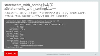 Copyright © 2017, Oracle and/or its affiliates. All rights reserved. 46
statements_with_sortingおよび
x$statements_with_sortingビュー
root@localhost [sys]> SELECT * FROM sys.statements_with_sorting limit 1¥G
*************************** 1. row ***************************
query: SELECT LANGUAGE , COUNT ( LANG ... ROUP BY LANGUAGE LIMIT ?, ...
db: world
exec_count: 10000
total_latency: 13.91 m
sort_merge_passes: 0
avg_sort_merges: 0
sorts_using_scans: 10000
sort_using_range: 0
rows_sorted: 100000
avg_rows_sorted: 10
first_seen: 2018-03-09 13:58:39
last_seen: 2018-03-09 14:01:27
digest: 41d00de8eda848e48552d7282da0e4b6
1 row in set (0.01 sec)
これらのビューは、ソートを実行した正規化されたステートメントをリストします。
デフォルトでは、行は合計レイテンシを降順にソートされます。
 