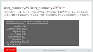 Copyright © 2017, Oracle and/or its affiliates. All rights reserved. 48
user_summaryとx$user_summaryのビュー
root@localhost [sys]> SELECT * FROM sys.user_summary limit 1¥G
*************************** 1. row ***************************
user: root
statements: 132948
statement_latency: 20.11 m
statement_avg_latency: 9.07 ms
table_scans: 10118
file_ios: 134514
file_io_latency: 2.26 m
current_connections: 3
total_connections: 40012
unique_hosts: 1
current_memory: 556.81 MiB
total_memory_allocated: 47.05 GiB
1 row in set (0.07 sec)
これらのビューは、ユーザーによってグループ化された文のアクティビティ、ファイルI/O、
および接続を要約します。 デフォルトでは、行は合計レイテンシを降順にソートされます。
 