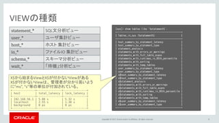 Copyright © 2017, Oracle and/or its affiliates. All rights reserved. 5
VIEWの種類
statement_* SQL文分析ビュー
user_* ユーザ集計ビュー
host_* ホスト 集計ビュー
io_* ファイルIO 集計ビュー
schema_* スキーマ分析ビュー
wait_* 「待機」分析ビュー
[sys]> show tables like '%statement%';
+-----------------------------------------------+
| Tables_in_sys (%statement%) |
+-----------------------------------------------+
| host_summary_by_statement_latency |
| host_summary_by_statement_type |
| statement_analysis |
| statements_with_errors_or_warnings |
| statements_with_full_table_scans |
| statements_with_runtimes_in_95th_percentile |
| statements_with_sorting |
| statements_with_temp_tables |
| user_summary_by_statement_latency |
| user_summary_by_statement_type |
| x$host_summary_by_statement_latency |
| x$host_summary_by_statement_type |
| x$statement_analysis |
| x$statements_with_errors_or_warnings |
| x$statements_with_full_table_scans |
| x$statements_with_runtimes_in_95th_percentile |
| x$statements_with_sorting |
| x$statements_with_temp_tables |
| x$user_summary_by_statement_latency |
| x$user_summary_by_statement_type |
+-----------------------------------------------+
X$から始まるViewとX$が付かないViewがある
X$が付かないViewは、 管理者が分かり易いよう
に”ms”, “s”等の単位が付加されている。
+--------------+---------------+--------------+
| host | total_latency | lock_latency |
+--------------+---------------+--------------+
| 192.168.56.1 | 5.88 s | 5.32 s |
| localhost | 2.55 s | 1.38 s |
| background | 0 ps | 0 ps |
+--------------+---------------+--------------+
 