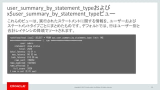 Copyright © 2017, Oracle and/or its affiliates. All rights reserved. 53
user_summary_by_statement_typeおよび
x$user_summary_by_statement_typeビュー
root@localhost [sys]> SELECT * FROM sys.user_summary_by_statement_type limit 1¥G
*************************** 1. row ***************************
user: admin
statement: show_status
total: 2029
total_latency: 10.01 s
max_latency: 90.32 ms
lock_latency: 813.05 ms
rows_sent: 749254
rows_examined: 1501484
rows_affected: 0
full_scans: 2029
1 row in set (0.01 sec)
これらのビューは、実行されたステートメントに関する情報を、ユーザーおよび
ステートメントタイプごとにまとめたものです。デフォルトでは、行はユーザー別と
合計レイテンシの降順でソートされます。
 