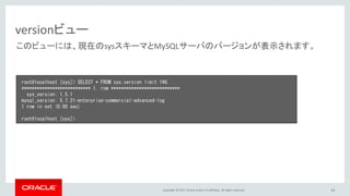 Copyright © 2017, Oracle and/or its affiliates. All rights reserved. 54
versionビュー
root@localhost [sys]> SELECT * FROM sys.version limit 1¥G
*************************** 1. row ***************************
sys_version: 1.5.1
mysql_version: 5.7.21-enterprise-commercial-advanced-log
1 row in set (0.00 sec)
root@localhost [sys]>
このビューには、現在のsysスキーマとMySQLサーバのバージョンが表示されます。
 