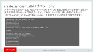 Copyright © 2017, Oracle and/or its affiliates. All rights reserved. 61
create_synonym_db（）プロシージャ
root@localhost [sys]> SHOW DATABASES like 'info%';
+--------------------+
| Database (info%) |
+--------------------+
| information_schema |
+--------------------+
root@localhost [sys]> CALL create_synonym_db('INFORMATION_SCHEMA', 'info');
+-----------------------------------------+
| summary |
+-----------------------------------------+
| Created 63 views in the `info` database |
+-----------------------------------------+
root@localhost [sys]> SHOW DATABASES like 'info%';
+--------------------+
| Database (info%) |
+--------------------+
| information_schema |
| info |
+--------------------+
スキーマ名を指定すると、元のスキーマ内のすべての表およびビューを参照するビュー
を含む同義語スキーマが作成されます。 これは、たとえば、長い名前のスキーマ
（INFORMATION_SCHEMAではなくinfoなど）を参照する短い名前を作成できます。
 