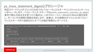 Copyright © 2017, Oracle and/or its affiliates. All rights reserved. 63
ps_trace_statement_digest()プロシージャ
root@localhost [sys]> CALL ps_trace_statement_digest('41d00de8eda848e48552d7282da0e4b6', 10, 0.1, TRUE, TRUE);
+-------------------+
| summary |
+-------------------+
| Disabled 1 thread |
+-------------------+
1 row in set (0.01 sec)
<SNIP>
+------------+-----------+-----------+-----------+---------------+---------------+------------+------------+
| executions | exec_time | lock_time | rows_sent | rows_affected | rows_examined | tmp_tables | full_scans |
+------------+-----------+-----------+-----------+---------------+---------------+------------+------------+
| 294 | 44.41 s | 44.37 s | 2940 | 0 | 2204118 | 588 | 294 |
+------------+-----------+-----------+-----------+---------------+---------------+------------+------------+
1 row in set (9.67 sec)
特定ステートメントダイジェストの全てのパフォーマンススキーマインストゥルメンテーショ
ンをトレースします。パフォーマンス・スキーマのevents_statements_summary_by_digest
表内で関心のある文を見つけた場合は、このプロシージャーのDIGEST列MD5値を指定
し、ポーリングの期間と間隔を指定します。 結果は、その期間のダイジェストのパフォー
マンススキーマ内で追跡されたすべての統計情報のレポートです。
 