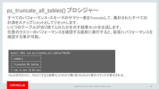Copyright © 2017, Oracle and/or its affiliates. All rights reserved. 65
ps_truncate_all_tables() プロシジャー
すべてのパフォーマンス・スキーマのサマリー表をTruncateして、集計されたすべての
計測をスナップショットとしてリセットします。
いくつのテーブルが切り捨てられたかを示す結果セットを生成します。
任意のクエリーのパフォーマンスを確認する直前に実行すると、容易にパフォーマンスを
確認する事が可能。
mysql> CALL sys.ps_truncate_all_tables(FALSE);
+---------------------+
| summary |
+---------------------+
| Truncated 44 tables |
+---------------------+
1 row in set (0.03 sec)
FALSEの代わりに、TRUEにすると結果セットのみで無く各TRUNCATE実行コマンドが表示される。
 