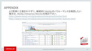 Copyright © 2017, Oracle and/or its affiliates. All rights reserved. 67
APPENDIX
より簡単に工数をかけずに、継続的にMySQLのパフォーマンスを確認したい
場合は、MySQL Enterprises Monitorを検討下さい。
https://www.mysql.com/jp/products/enterprise/monitor.html
https://www.mysql.com/jp/products/enterprise/monitor-features.html
 