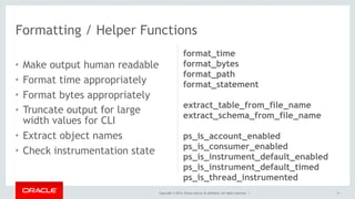 Copyright © 2014, Oracle and/or its affiliates. All rights reserved. |
• Make output human readable
• Format time appropriately
• Format bytes appropriately
• Truncate output for large
width values for CLI
• Extract object names
• Check instrumentation state
11
Formatting / Helper Functions
format_time
format_bytes
format_path
format_statement
extract_table_from_file_name
extract_schema_from_file_name
ps_is_account_enabled
ps_is_consumer_enabled
ps_is_instrument_default_enabled
ps_is_instrument_default_timed
ps_is_thread_instrumented
 