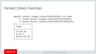 Copyright © 2014, Oracle and/or its affiliates. All rights reserved. |
format_time() function
mysql> select format_time(23849723429) as time
-> union select format_time(8327423749233)
-> union select format_time(83274237492335);
+-------------+
| time |
+-------------+
| 23.85 ms |
| 8.33 s |
| 00:01:23.27 |
+-------------+
 