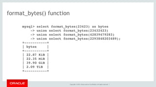 Copyright © 2014, Oracle and/or its affiliates. All rights reserved. |
format_bytes() function
mysql> select format_bytes(23423) as bytes
-> union select format_bytes(23432423)
-> union select format_bytes(42839479283)
-> union select format_bytes(2293848203489);
+-----------+
| bytes |
+-----------+
| 22.87 KiB |
| 22.35 MiB |
| 39.90 GiB |
| 2.09 TiB |
+-----------+
 