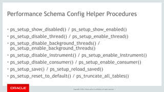 Copyright © 2014, Oracle and/or its affiliates. All rights reserved. |
Performance Schema Config Helper Procedures
• ps_setup_show_disabled() / ps_setup_show_enabled()
• ps_setup_disable_thread() / ps_setup_enable_thread()
• ps_setup_disable_background_threads() /
ps_setup_enable_background_threads()
• ps_setup_disable_instrument() / ps_setup_enable_instrument()
• ps_setup_disable_consumer() / ps_setup_enable_consumer()
• ps_setup_save() / ps_setup_reload_saved()
• ps_setup_reset_to_default() / ps_truncate_all_tables()
 