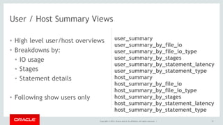 Copyright © 2014, Oracle and/or its affiliates. All rights reserved. |
• High level user/host overviews
• Breakdowns by:
• IO usage
• Stages
• Statement details
• Following show users only
17
User / Host Summary Views
user_summary
user_summary_by_file_io
user_summary_by_file_io_type
user_summary_by_stages
user_summary_by_statement_latency
user_summary_by_statement_type
host_summary
host_summary_by_file_io
host_summary_by_file_io_type
host_summary_by_stages
host_summary_by_statement_latency
host_summary_by_statement_type
 
