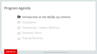 Copyright © 2014, Oracle and/or its affiliates. All rights reserved. |
Program Agenda
Introduction to the MySQL sys schema
Installation
Formatting / Helper Routines
Summary Views
Tracing Routines
1
2
3
4
5
 