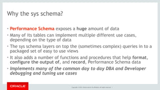 Copyright © 2014, Oracle and/or its affiliates. All rights reserved. |
Why the sys schema?
• Performance Schema exposes a huge amount of data
• Many of its tables can implement multiple different use cases,
depending on the type of data
• The sys schema layers on top the (sometimes complex) queries in to a
packaged set of easy to use views
• It also adds a number of functions and procedures that help format,
configure the output of, and record, Performance Schema data
• Implements many of the common day to day DBA and Developer
debugging and tuning use cases
 