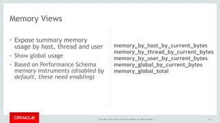 Copyright © 2014, Oracle and/or its affiliates. All rights reserved. |
• Expose summary memory
usage by host, thread and user
• Show global usage
• Based on Performance Schema
memory instruments (disabled by
default, these need enabling)
42
Memory Views
memory_by_host_by_current_bytes
memory_by_thread_by_current_bytes
memory_by_user_by_current_bytes
memory_global_by_current_bytes
memory_global_total
 