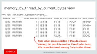 Copyright © 2014, Oracle and/or its affiliates. All rights reserved. |
memory_by_thread_by_current_bytes view
mysql> select * from sys.memory_by_thread_by_current_bytes
-> where user not like 'innodb%' and user not like 'sql%';
+-----------+----------------+--------------------+-------------------+-------------------+-------------------+-----------------+
| thread_id | user | current_count_used | current_allocated | current_avg_alloc | current_max_alloc | total_allocated |
+-----------+----------------+--------------------+-------------------+-------------------+-------------------+-----------------+
| 176167 | root@localhost | 67 | 633.36 KiB | 9.45 KiB | 256.00 KiB | 246.06 MiB |
| 176220 | root@localhost | 67 | 246.73 KiB | 3.68 KiB | 73.46 KiB | 10.34 MiB |
| 176223 | root@localhost | 48 | 192.12 KiB | 4.00 KiB | 64.10 KiB | 1.03 MiB |
| 176221 | root@localhost | 49 | 180.79 KiB | 3.69 KiB | 64.10 KiB | 766.13 KiB |
| 176224 | root@localhost | 58 | 169.58 KiB | 2.92 KiB | 64.10 KiB | 4.26 MiB |
| 176225 | root@localhost | 83 | 159.06 KiB | 1.92 KiB | 64.10 KiB | 4.38 MiB |
| 176217 | root@localhost | 56 | 149.91 KiB | 2.68 KiB | 64.10 KiB | 5.75 MiB |
| 176226 | root@localhost | 68 | 148.90 KiB | 2.19 KiB | 64.10 KiB | 2.80 MiB |
| 176205 | root@localhost | 41 | 148.06 KiB | 3.61 KiB | 64.10 KiB | 5.08 MiB |
| 176204 | root@localhost | 51 | 143.25 KiB | 2.81 KiB | 64.10 KiB | 11.22 MiB |
| 176222 | root@localhost | 73 | 139.38 KiB | 1.91 KiB | 64.10 KiB | 1.46 MiB |
| 176201 | root@localhost | -33 | 122.04 KiB | -3787 bytes | 64.10 KiB | 14.55 MiB |
Note values can go negative if threads allocate
memory, but pass it to another thread to be freed,
this thread has freed memory from another thread
 