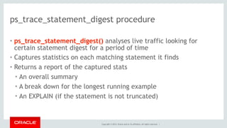 Copyright © 2014, Oracle and/or its affiliates. All rights reserved. |
ps_trace_statement_digest procedure
• ps_trace_statement_digest() analyses live traffic looking for
certain statement digest for a period of time
• Captures statistics on each matching statement it finds
• Returns a report of the captured stats
• An overall summary
• A break down for the longest running example
• An EXPLAIN (if the statement is not truncated)
 