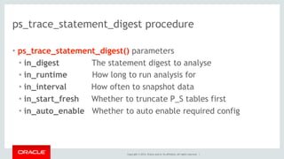 Copyright © 2014, Oracle and/or its affiliates. All rights reserved. |
ps_trace_statement_digest procedure
• ps_trace_statement_digest() parameters
• in_digest The statement digest to analyse
• in_runtime How long to run analysis for
• in_interval How often to snapshot data
• in_start_fresh Whether to truncate P_S tables first
• in_auto_enable Whether to auto enable required config
 