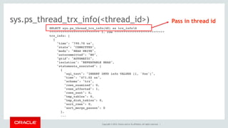 Copyright © 2014, Oracle and/or its affiliates. All rights reserved. |
sys.ps_thread_trx_info(<thread_id>)
SELECT sys.ps_thread_trx_info(48) as trx_infoG
*************************** 1. row ***************************
trx_info: [
{
"time": "790.70 us",
"state": "COMMITTED",
"mode": "READ WRITE",
"autocommitted": "NO",
"gtid": "AUTOMATIC",
"isolation": "REPEATABLE READ",
"statements_executed": [
{
"sql_text": "INSERT INTO info VALUES (1, 'foo')",
"time": "471.02 us",
"schema": "trx",
"rows_examined": 0,
"rows_affected": 1,
"rows_sent": 0,
"tmp_tables": 0,
"tmp_disk_tables": 0,
"sort_rows": 0,
"sort_merge_passes": 0
},
...
Pass in thread id
 