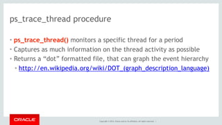 Copyright © 2014, Oracle and/or its affiliates. All rights reserved. |
ps_trace_thread procedure
• ps_trace_thread() monitors a specific thread for a period
• Captures as much information on the thread activity as possible
• Returns a “dot” formatted file, that can graph the event hierarchy
• http://en.wikipedia.org/wiki/DOT_(graph_description_language)
 