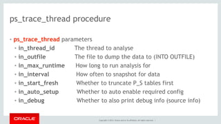 Copyright © 2014, Oracle and/or its affiliates. All rights reserved. |
ps_trace_thread procedure
• ps_trace_thread parameters
• in_thread_id The thread to analyse
• in_outfile The file to dump the data to (INTO OUTFILE)
• in_max_runtime How long to run analysis for
• in_interval How often to snapshot for data
• in_start_fresh Whether to truncate P_S tables first
• in_auto_setup Whether to auto enable required config
• in_debug Whether to also print debug info (source info)
 