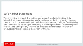 Copyright © 2014, Oracle and/or its affiliates. All rights reserved. |
Safe Harbor Statement
The preceding is intended to outline our general product direction. It is
intended for information purposes only, and may not be incorporated into any
contract. It is not a commitment to deliver any material, code, or functionality,
and should not be relied upon in making purchasing decisions. The development,
release, and timing of any features or functionality described for Oracle’s
products remains at the sole discretion of Oracle.
 