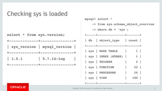 Copyright © 2014, Oracle and/or its affiliates. All rights reserved. |
select * from sys.version;
+-------------+---------------+
| sys_version | mysql_version |
+-------------+---------------+
| 1.5.1 | 5.7.14-log |
+-------------+---------------+
9
Checking sys is loaded
mysql> select *
-> from sys.schema_object_overview
-> where db = 'sys';
+-----+---------------+-------+
| db | object_type | count |
+-----+---------------+-------+
| sys | BASE TABLE | 1 |
| sys | INDEX (BTREE) | 1 |
| sys | TRIGGER | 2 |
| sys | FUNCTION | 22 |
| sys | PROCEDURE | 26 |
| sys | VIEW | 100 |
+-----+---------------+-------+
 