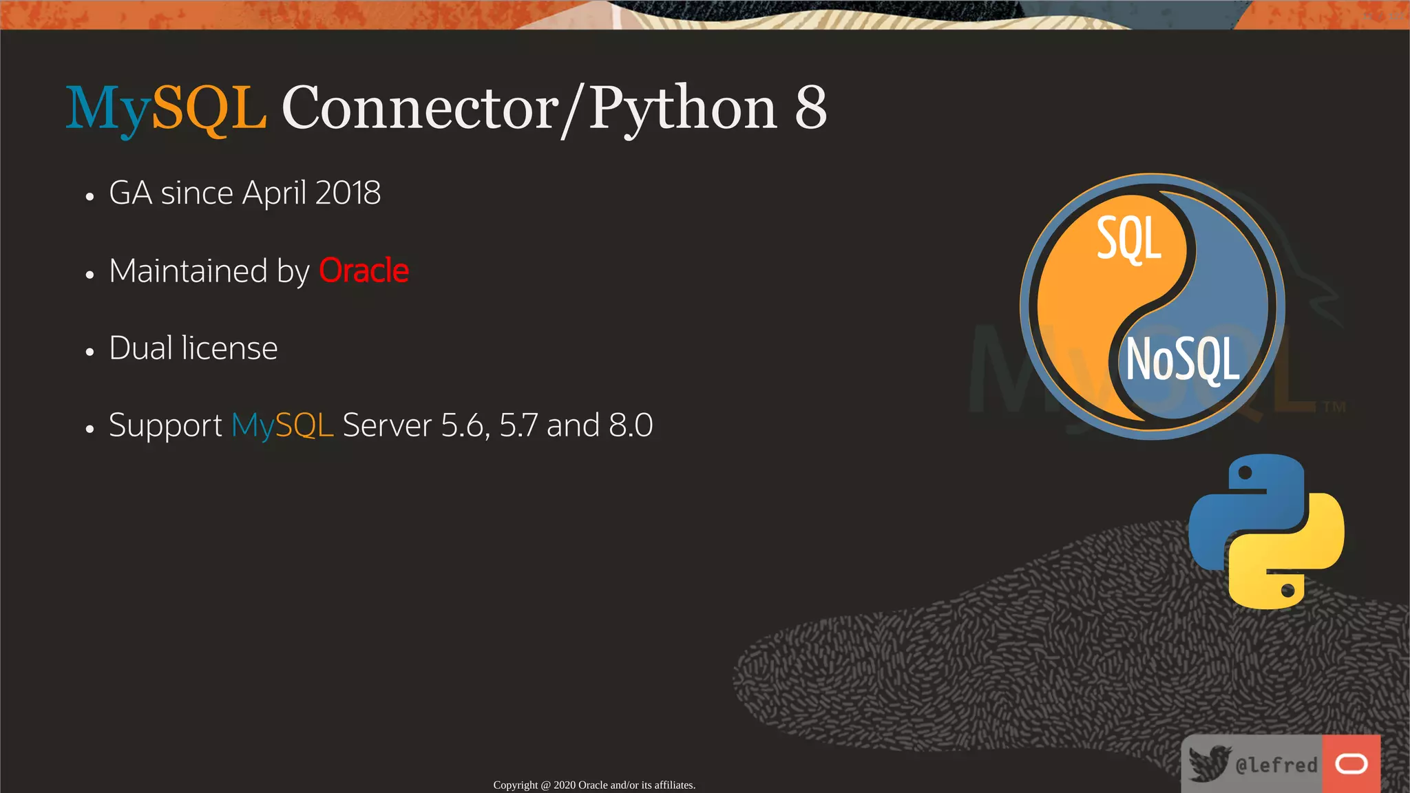 NoSQL SQL MySQL Connector/Python 8 GA since April 2018 Maintained by Oracle Dual license Support MySQL Server 5.6, 5.7 and 8.0 Copyright @ 2020 Oracle and/or its affiliates. 11 / 122 