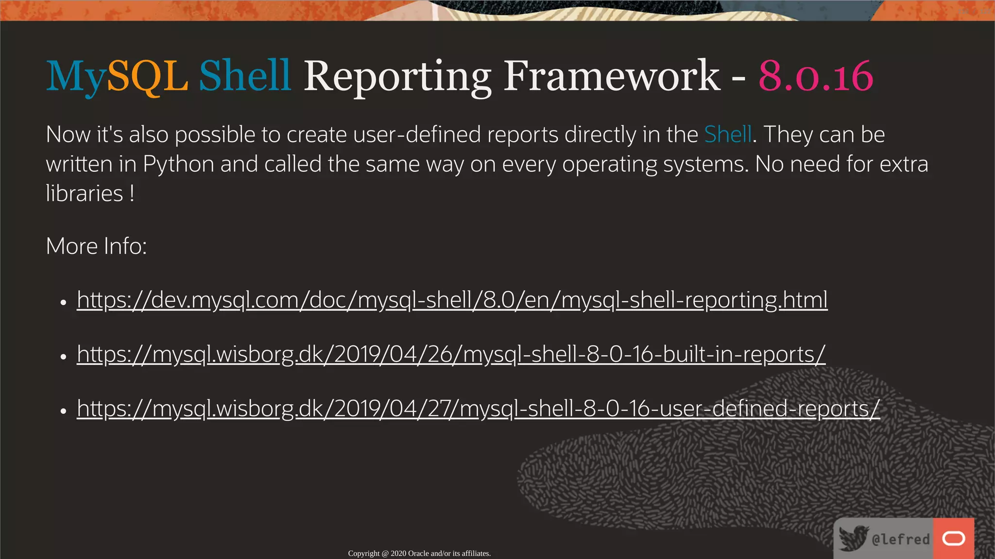 MySQL Shell Reporting Framework - 8.0.16 Now it's also possible to create user-de ned reports directly in the Shell. They can be wri en in Python and called the same way on every operating systems. No need for extra libraries ! More Info: h ps://dev.mysql.com/doc/mysql-shell/8.0/en/mysql-shell-reporting.html h ps://mysql.wisborg.dk/2019/04/26/mysql-shell-8-0-16-built-in-reports/ h ps://mysql.wisborg.dk/2019/04/27/mysql-shell-8-0-16-user-de ned-reports/ Copyright @ 2020 Oracle and/or its affiliates. 118 / 122 