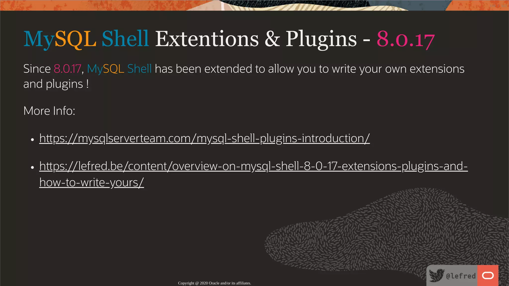 MySQL Shell Extentions & Plugins - 8.0.17 Since 8.0.17, MySQL Shell has been extended to allow you to write your own extensions and plugins ! More Info: h ps://mysqlserverteam.com/mysql-shell-plugins-introduction/ h ps://lefred.be/content/overview-on-mysql-shell-8-0-17-extensions-plugins-and- how-to-write-yours/ Copyright @ 2020 Oracle and/or its affiliates. 119 / 122 