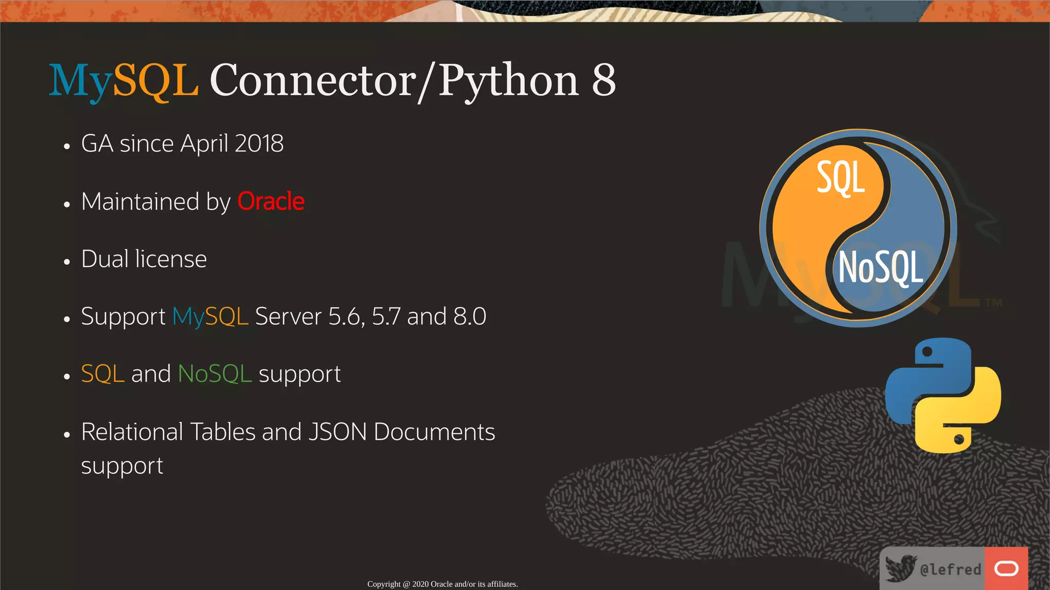 NoSQL SQL MySQL Connector/Python 8 GA since April 2018 Maintained by Oracle Dual license Support MySQL Server 5.6, 5.7 and 8.0 SQL and NoSQL support Relational Tables and JSON Documents support Copyright @ 2020 Oracle and/or its affiliates. 13 / 122 