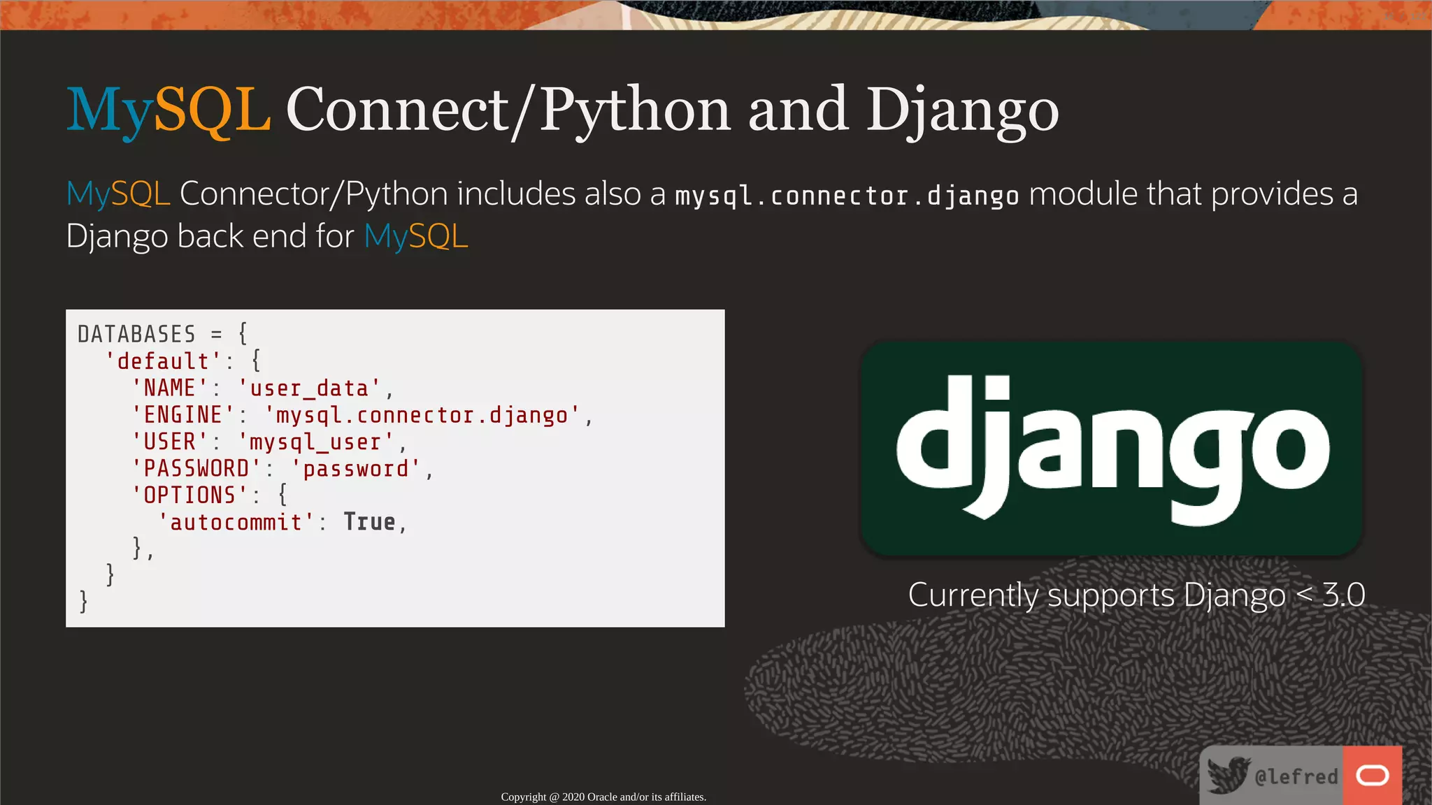   DATABASES = { 'default': { 'NAME': 'user_data', 'ENGINE': 'mysql.connector.django', 'USER': 'mysql_user', 'PASSWORD': 'password', 'OPTIONS': { 'autocommit': True, }, } } MySQL Connect/Python and Django MySQL Connector/Python includes also a mysql.connector.django module that provides a Django back end for MySQL Currently supports Django < 3.0 Copyright @ 2020 Oracle and/or its affiliates. 16 / 122 