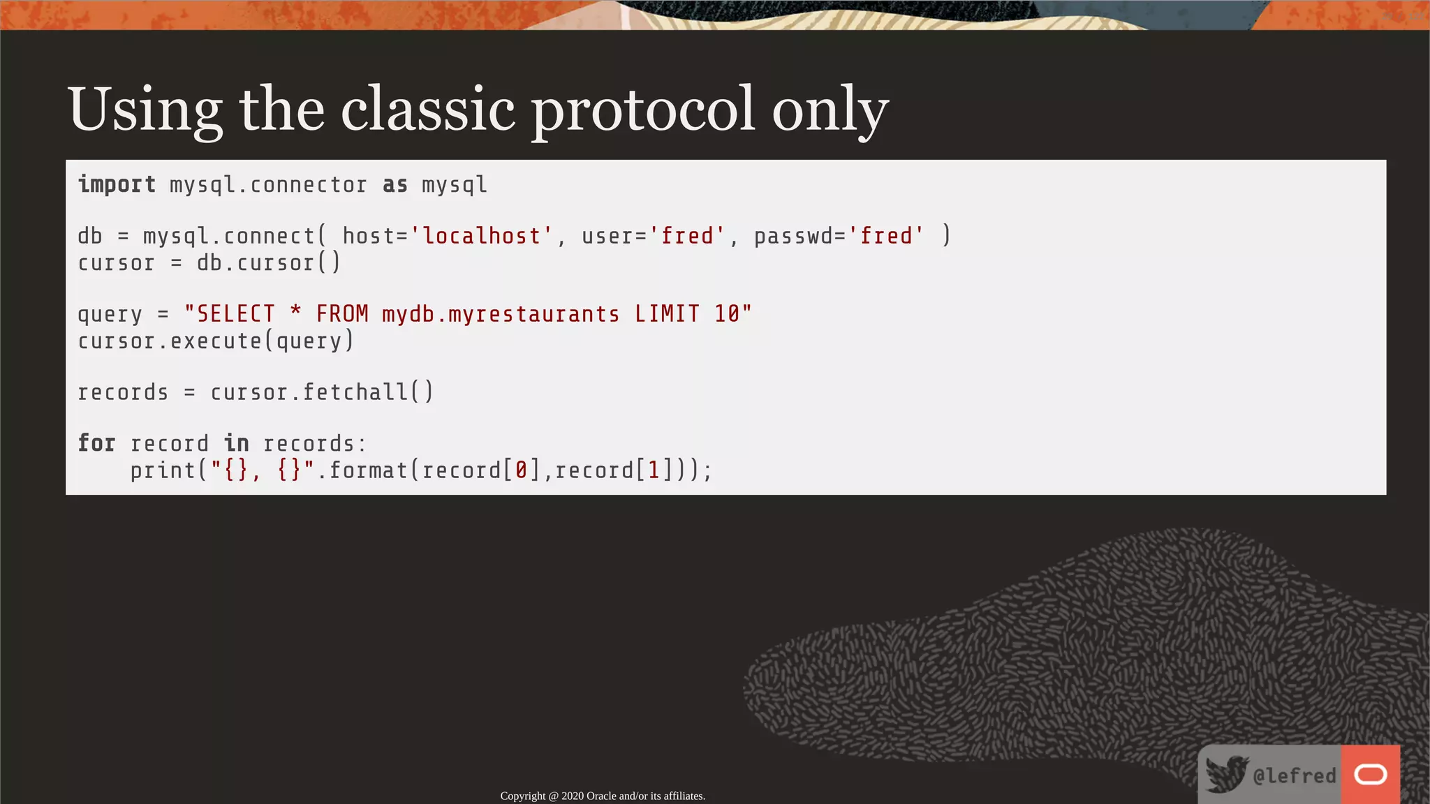 Using the classic protocol only import mysql.connector as mysql db = mysql.connect( host='localhost', user='fred', passwd='fred' ) cursor = db.cursor() query = "SELECT * FROM mydb.myrestaurants LIMIT 10" cursor.execute(query) records = cursor.fetchall() for record in records: print("{}, {}".format(record[0],record[1])); Copyright @ 2020 Oracle and/or its affiliates. 20 / 122 