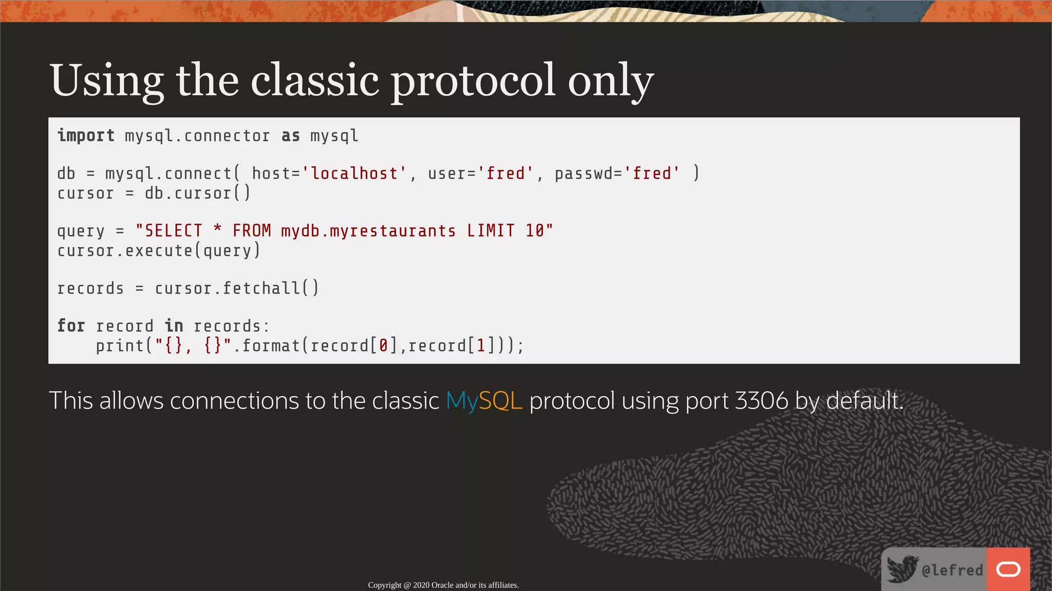 Using the classic protocol only import mysql.connector as mysql db = mysql.connect( host='localhost', user='fred', passwd='fred' ) cursor = db.cursor() query = "SELECT * FROM mydb.myrestaurants LIMIT 10" cursor.execute(query) records = cursor.fetchall() for record in records: print("{}, {}".format(record[0],record[1])); This allows connections to the classic MySQL protocol using port 3306 by default. Copyright @ 2020 Oracle and/or its affiliates. 21 / 122 