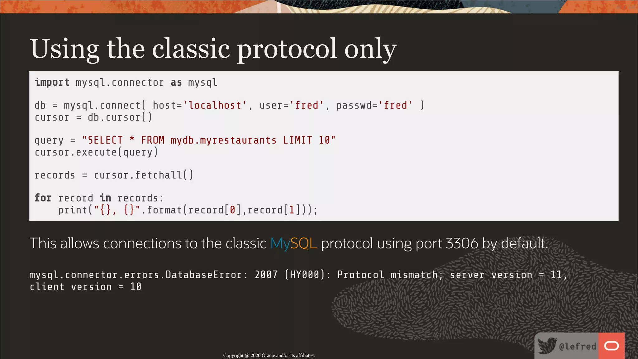 Using the classic protocol only import mysql.connector as mysql db = mysql.connect( host='localhost', user='fred', passwd='fred' ) cursor = db.cursor() query = "SELECT * FROM mydb.myrestaurants LIMIT 10" cursor.execute(query) records = cursor.fetchall() for record in records: print("{}, {}".format(record[0],record[1])); This allows connections to the classic MySQL protocol using port 3306 by default. mysql.connector.errors.DatabaseError: 2007 (HY000): Protocol mismatch; server version = 11, client version = 10 Copyright @ 2020 Oracle and/or its affiliates. 22 / 122 