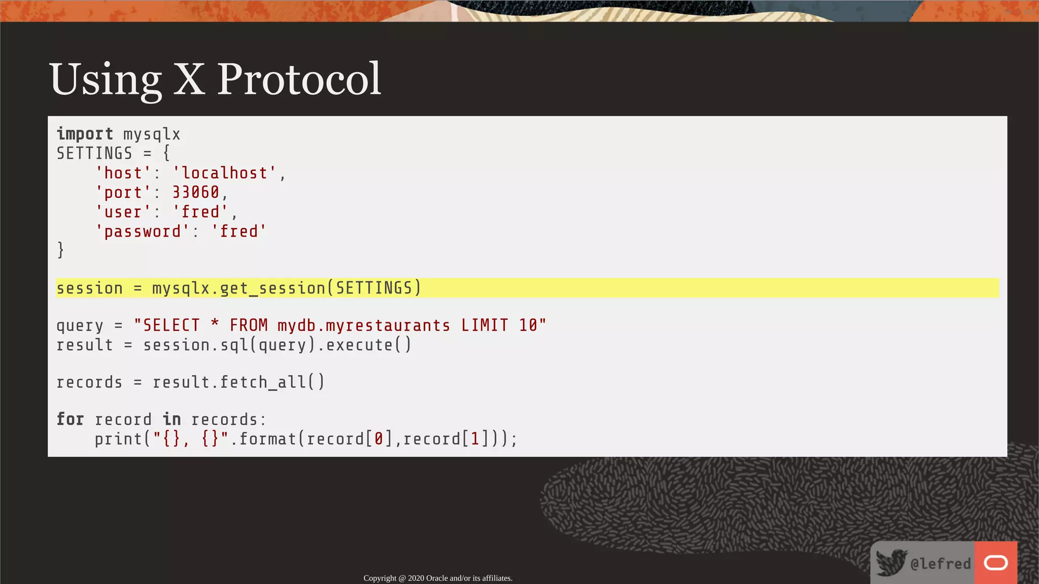 Using X Protocol import mysqlx SETTINGS = { 'host': 'localhost', 'port': 33060, 'user': 'fred', 'password': 'fred' } session = mysqlx.get_session(SETTINGS) query = "SELECT * FROM mydb.myrestaurants LIMIT 10" result = session.sql(query).execute() records = result.fetch_all() for record in records: print("{}, {}".format(record[0],record[1])); Copyright @ 2020 Oracle and/or its affiliates. 24 / 122 