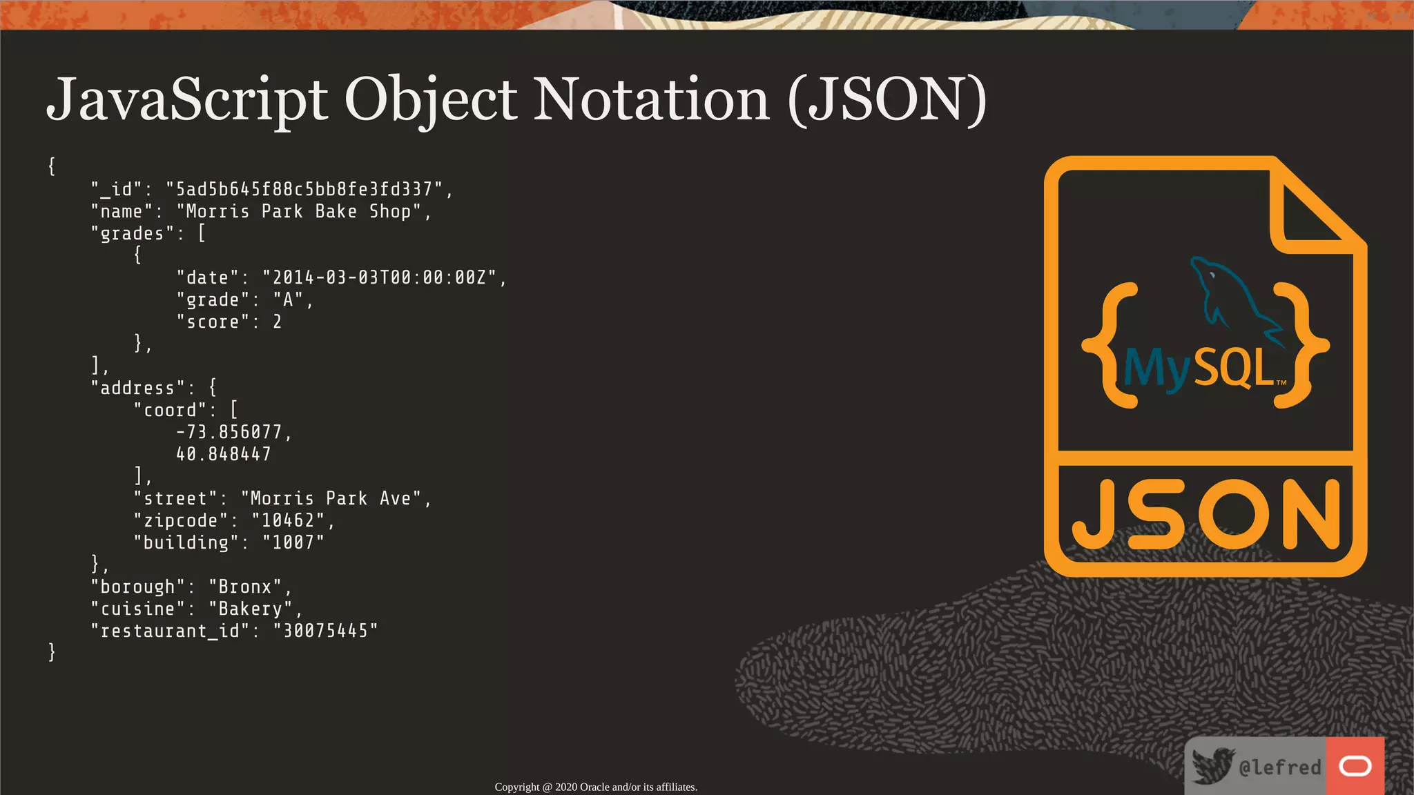 JavaScript Object Notation (JSON) { "_id": "5ad5b645f88c5bb8fe3fd337", "name": "Morris Park Bake Shop", "grades": [ { "date": "2014-03-03T00:00:00Z", "grade": "A", "score": 2 }, ], "address": { "coord": [ -73.856077, 40.848447 ], "street": "Morris Park Ave", "zipcode": "10462", "building": "1007" }, "borough": "Bronx", "cuisine": "Bakery", "restaurant_id": "30075445" } Copyright @ 2020 Oracle and/or its affiliates. 26 / 122 
