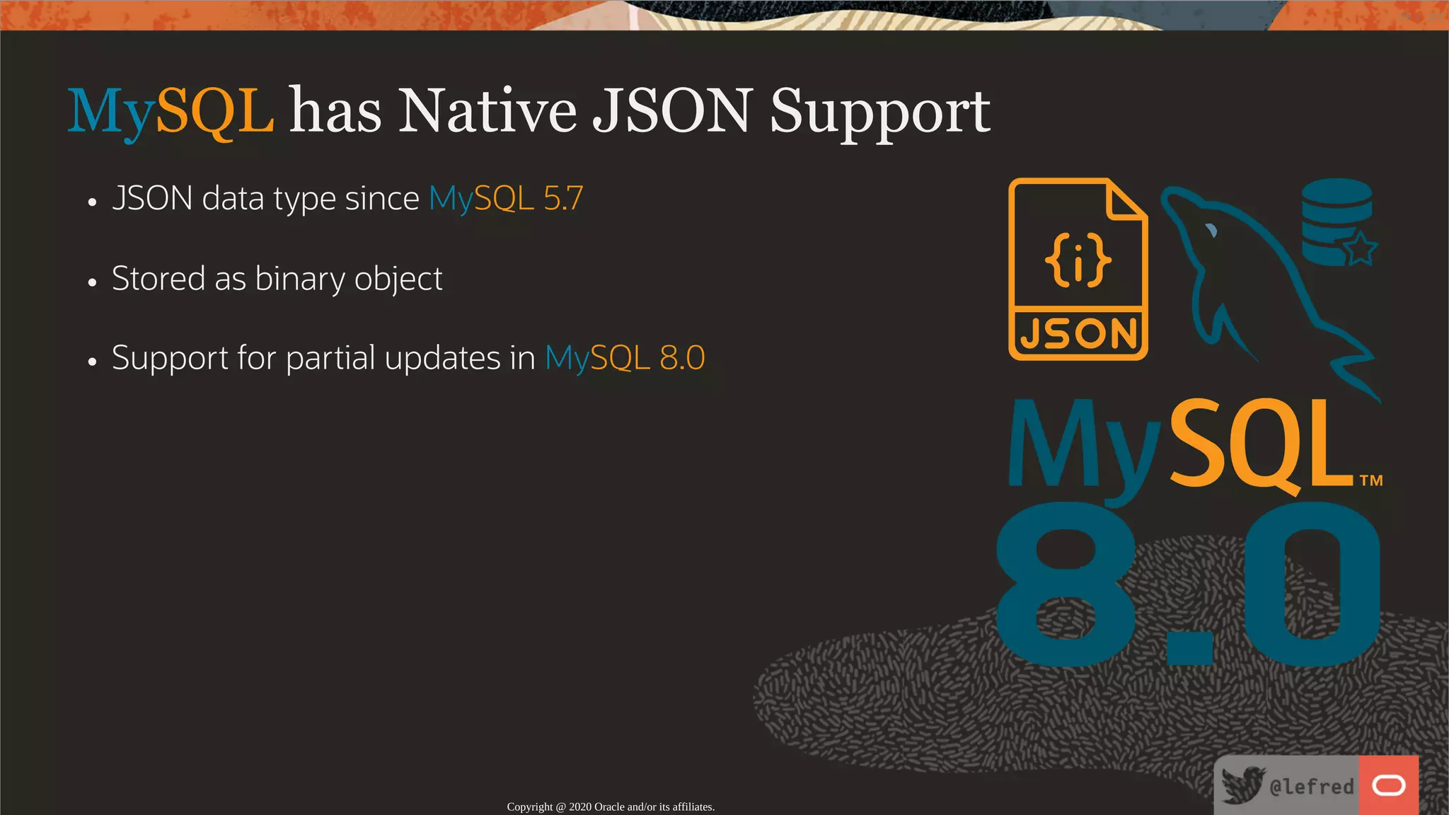 8.0 MySQL has Native JSON Support JSON data type since MySQL 5.7 Stored as binary object Support for partial updates in MySQL 8.0 Copyright @ 2020 Oracle and/or its affiliates. 29 / 122 