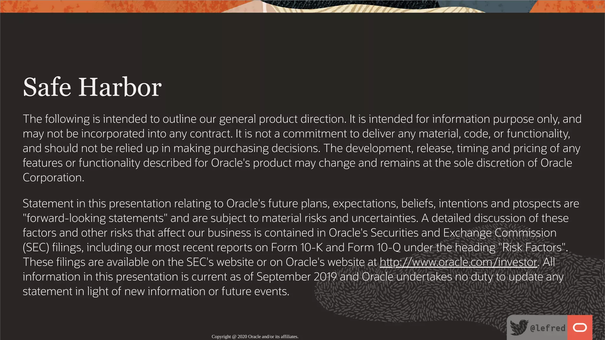   Safe Harbor The following is intended to outline our general product direction. It is intended for information purpose only, and may not be incorporated into any contract. It is not a commitment to deliver any material, code, or functionality, and should not be relied up in making purchasing decisions. The development, release, timing and pricing of any features or functionality described for Oracle's product may change and remains at the sole discretion of Oracle Corporation. Statement in this presentation relating to Oracle's future plans, expectations, beliefs, intentions and ptospects are "forward-looking statements" and are subject to material risks and uncertainties. A detailed discussion of these factors and other risks that a ect our business is contained in Oracle's Securities and Exchange Commission (SEC) lings, including our most recent reports on Form 10-K and Form 10-Q under the heading "Risk Factors". These lings are available on the SEC's website or on Oracle's website at h p://www.oracle.com/investor. All information in this presentation is current as of September 2019 and Oracle undertakes no duty to update any statement in light of new information or future events. Copyright @ 2020 Oracle and/or its affiliates. 3 / 122 