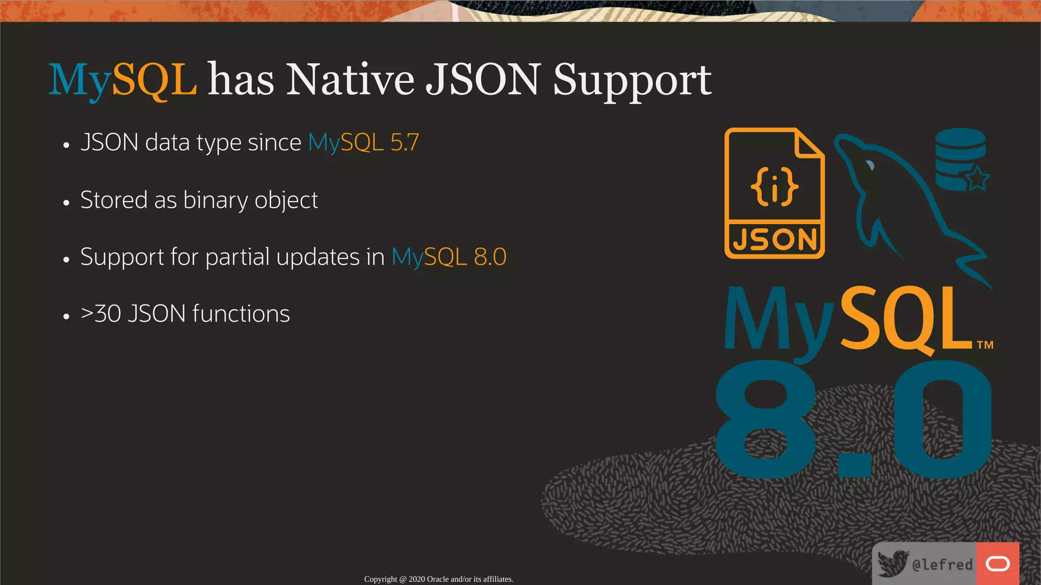 8.0 MySQL has Native JSON Support JSON data type since MySQL 5.7 Stored as binary object Support for partial updates in MySQL 8.0 >30 JSON functions Copyright @ 2020 Oracle and/or its affiliates. 30 / 122 