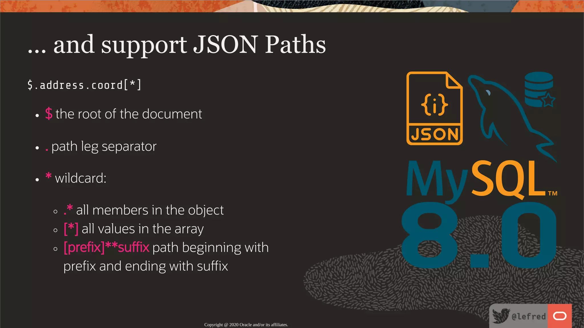 8.0 ... and support JSON Paths $.address.coord[*] $ the root of the document . path leg separator * wildcard: .* all members in the object [*] all values in the array [pre x]**su x path beginning with pre x and ending with su x Copyright @ 2020 Oracle and/or its affiliates. 34 / 122 