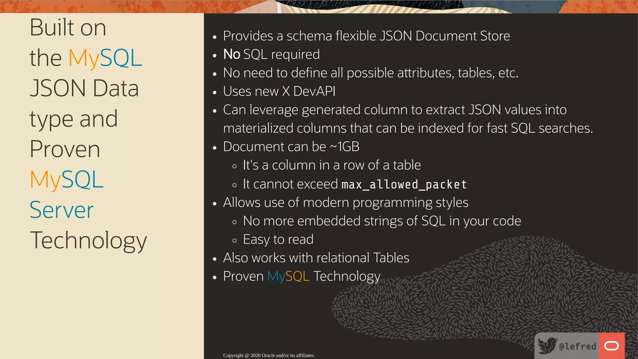 Built on the MySQL JSON Data type and Proven MySQL Server Technology Provides a schema exible JSON Document Store No SQL required No need to de ne all possible a ributes, tables, etc. Uses new X DevAPI Can leverage generated column to extract JSON values into materialized columns that can be indexed for fast SQL searches. Document can be ~1GB It's a column in a row of a table It cannot exceed max_allowed_packet Allows use of modern programming styles No more embedded strings of SQL in your code Easy to read Also works with relational Tables Proven MySQL Technology Copyright @ 2020 Oracle and/or its affiliates. 36 / 122 