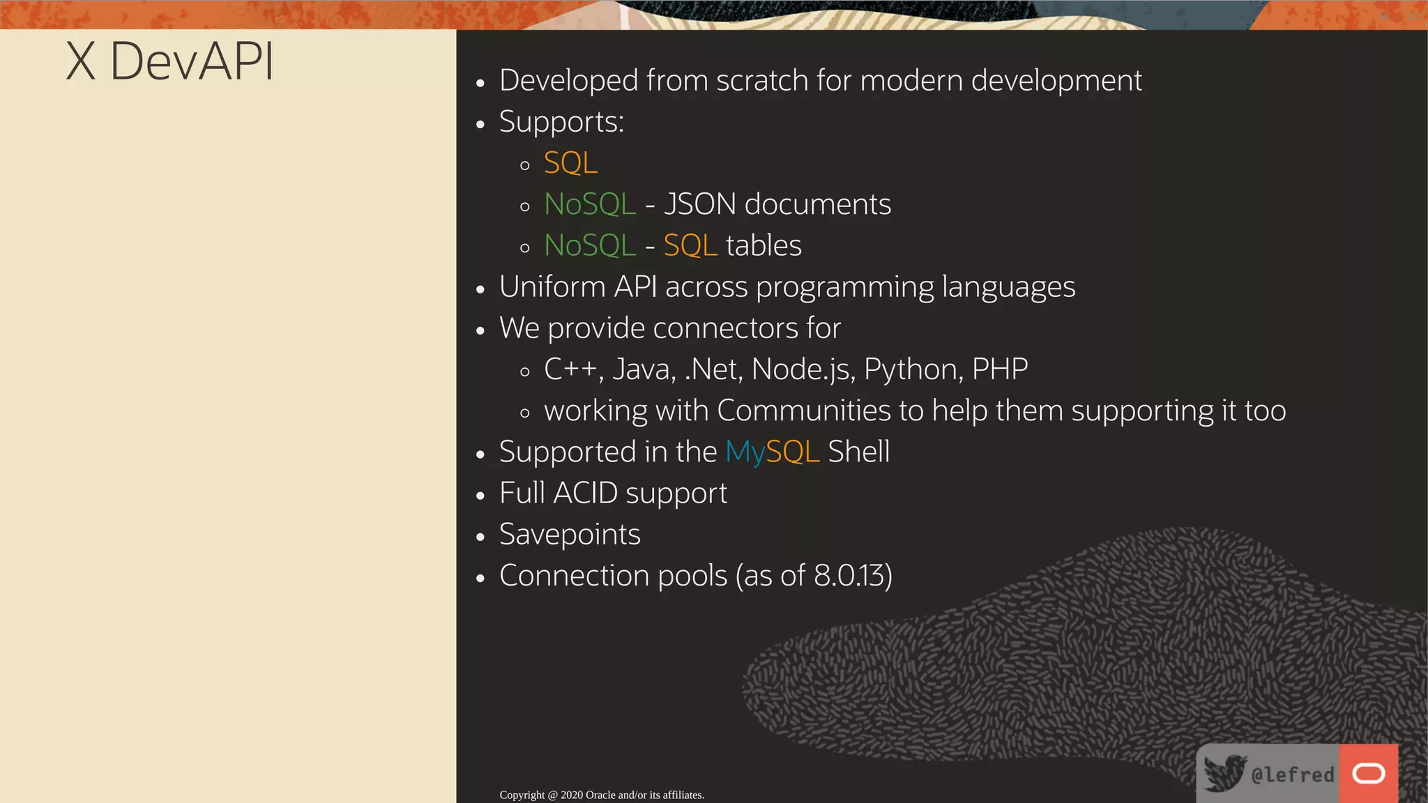 X DevAPI Developed from scratch for modern development Supports: SQL NoSQL - JSON documents NoSQL - SQL tables Uniform API across programming languages We provide connectors for C++, Java, .Net, Node.js, Python, PHP working with Communities to help them supporting it too Supported in the MySQL Shell Full ACID support Savepoints Connection pools (as of 8.0.13) Copyright @ 2020 Oracle and/or its affiliates. 38 / 122 