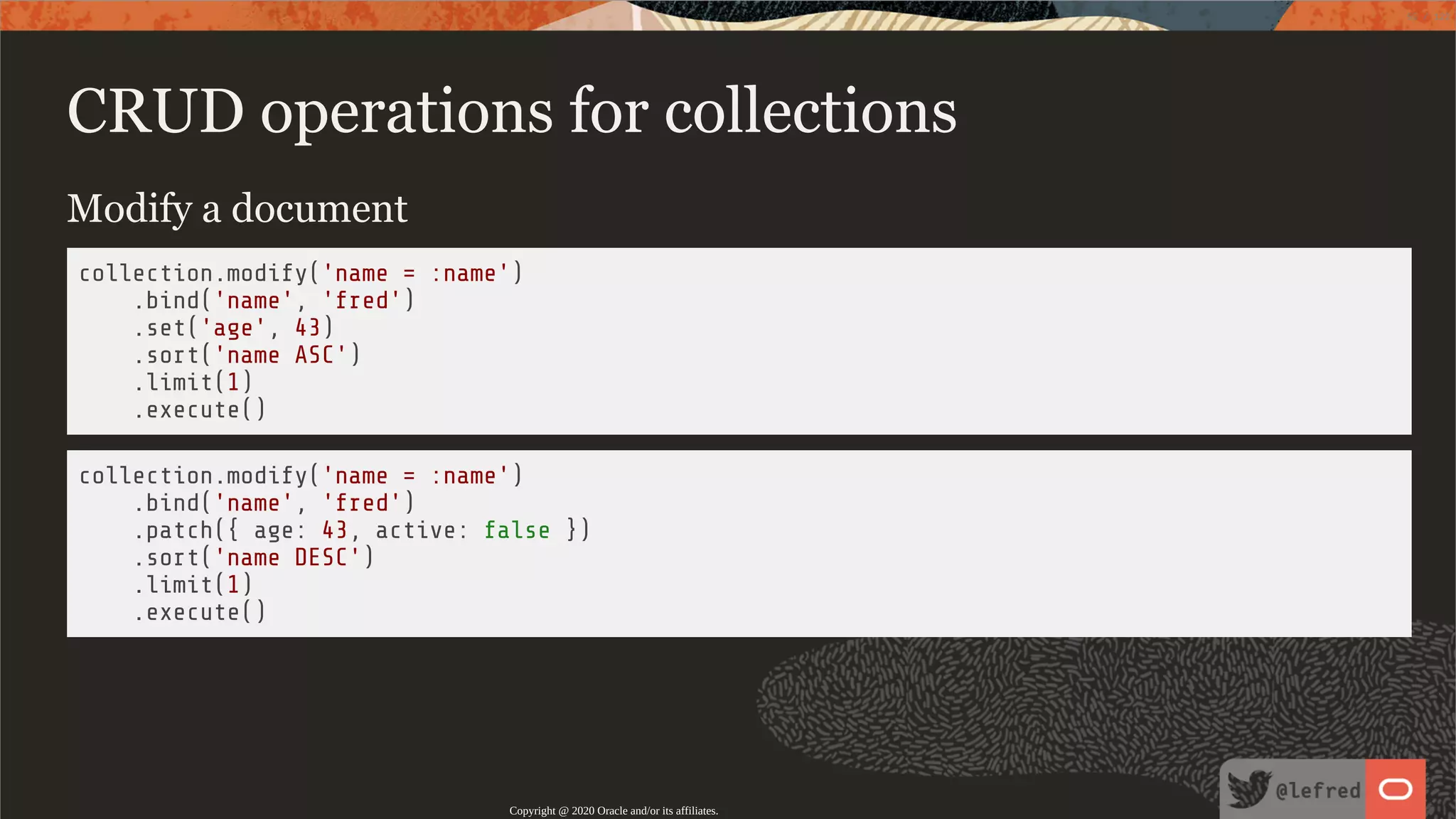 CRUD operations for collections Modify a document collection.modify('name = :name') .bind('name', 'fred') .set('age', 43) .sort('name ASC') .limit(1) .execute() collection.modify('name = :name') .bind('name', 'fred') .patch({ age: 43, active: false }) .sort('name DESC') .limit(1) .execute() Copyright @ 2020 Oracle and/or its affiliates. 55 / 122 