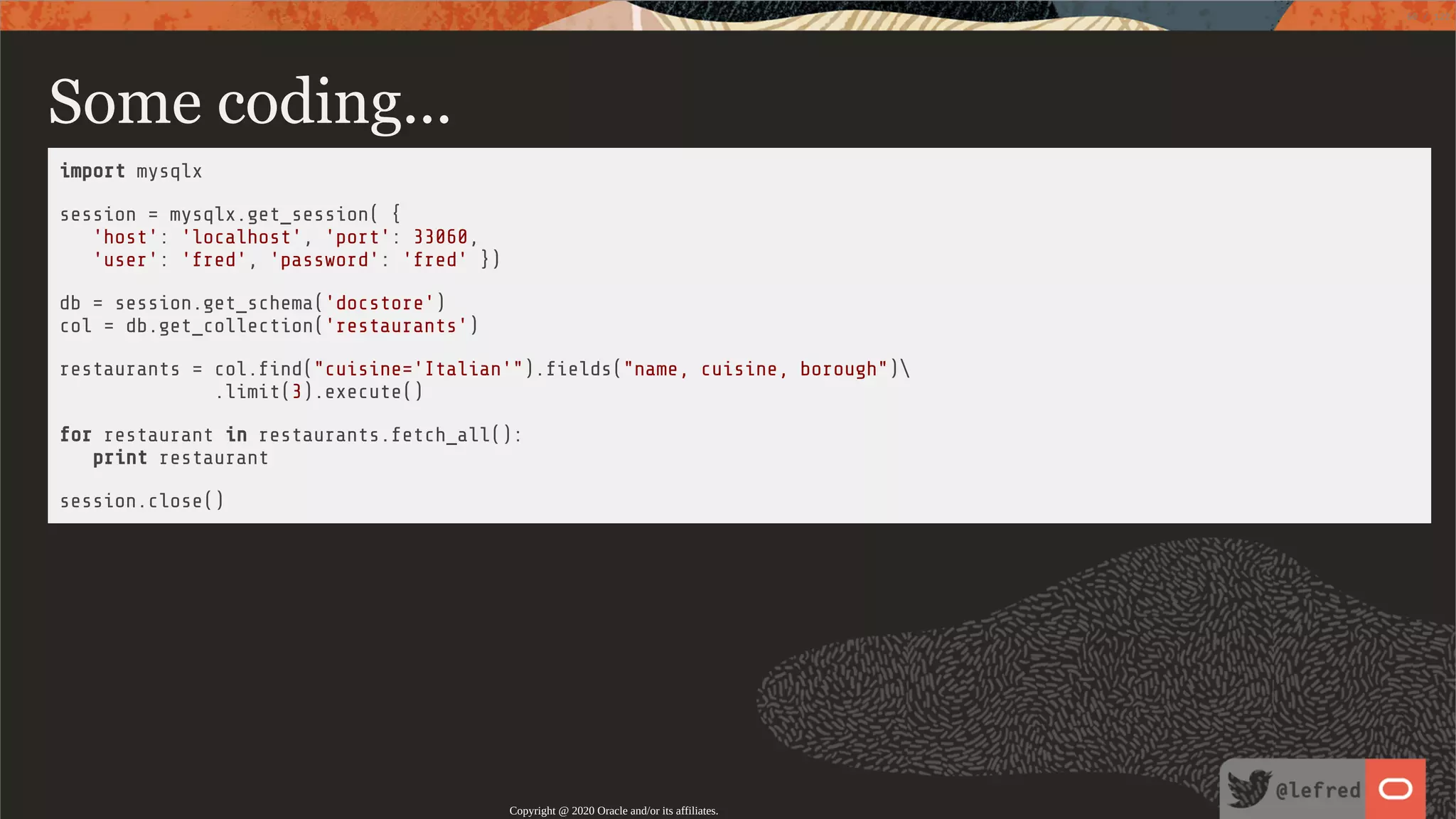 Some coding... import mysqlx session = mysqlx.get_session( { 'host': 'localhost', 'port': 33060, 'user': 'fred', 'password': 'fred' }) db = session.get_schema('docstore') col = db.get_collection('restaurants') restaurants = col. nd("cuisine='Italian'"). elds("name, cuisine, borough") .limit(3).execute() for restaurant in restaurants.fetch_all(): print restaurant session.close() Copyright @ 2020 Oracle and/or its affiliates. 60 / 122 