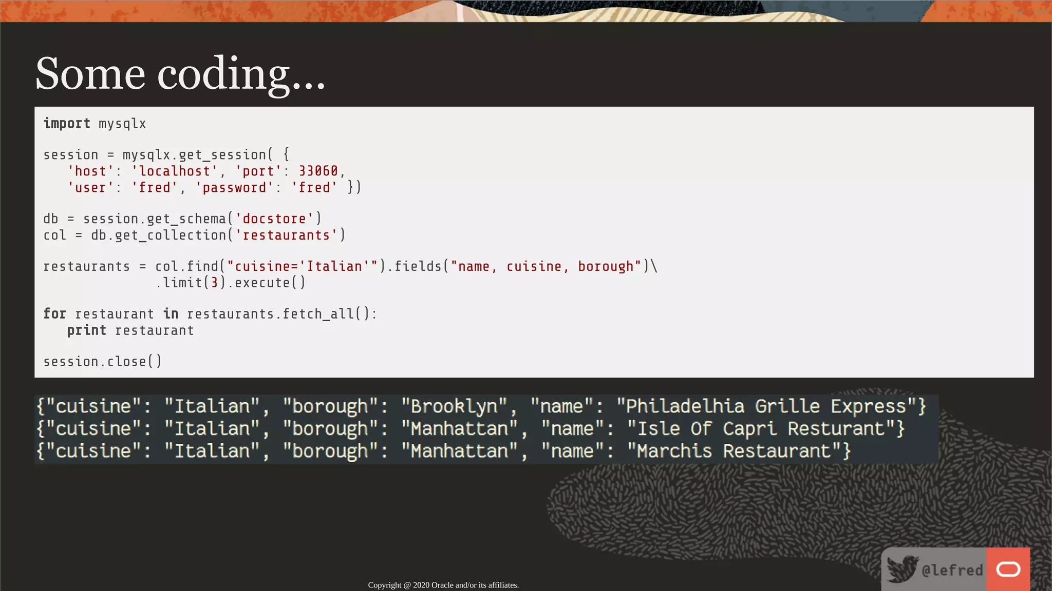 Some coding... import mysqlx session = mysqlx.get_session( { 'host': 'localhost', 'port': 33060, 'user': 'fred', 'password': 'fred' }) db = session.get_schema('docstore') col = db.get_collection('restaurants') restaurants = col. nd("cuisine='Italian'"). elds("name, cuisine, borough") .limit(3).execute() for restaurant in restaurants.fetch_all(): print restaurant session.close() Copyright @ 2020 Oracle and/or its affiliates. 61 / 122 