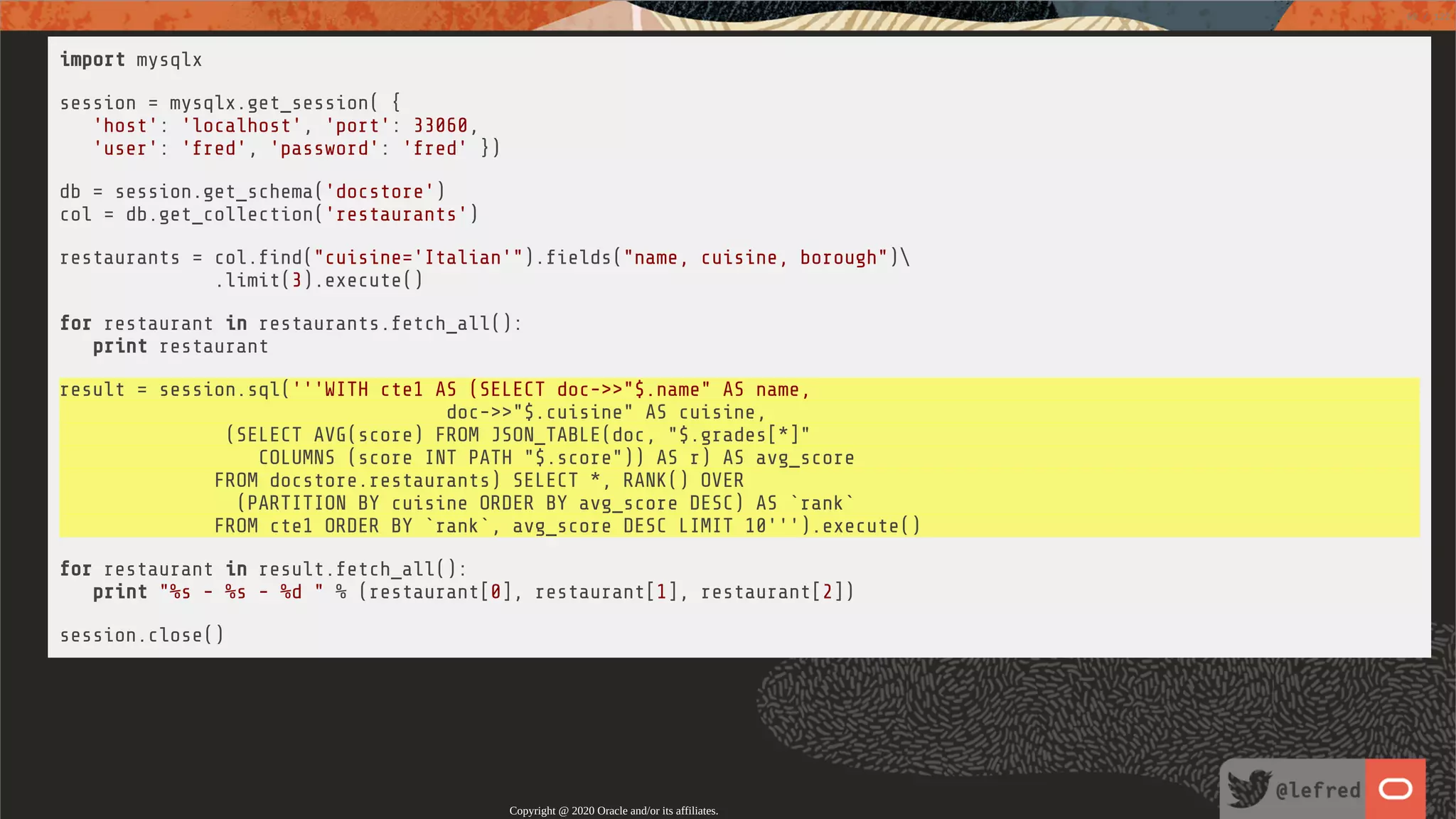 import mysqlx session = mysqlx.get_session( { 'host': 'localhost', 'port': 33060, 'user': 'fred', 'password': 'fred' }) db = session.get_schema('docstore') col = db.get_collection('restaurants') restaurants = col. nd("cuisine='Italian'"). elds("name, cuisine, borough") .limit(3).execute() for restaurant in restaurants.fetch_all(): print restaurant result = session.sql('''WITH cte1 AS (SELECT doc->>"$.name" AS name, doc->>"$.cuisine" AS cuisine, (SELECT AVG(score) FROM JSON_TABLE(doc, "$.grades[*]" COLUMNS (score INT PATH "$.score")) AS r) AS avg_score FROM docstore.restaurants) SELECT *, RANK() OVER (PARTITION BY cuisine ORDER BY avg_score DESC) AS `rank` FROM cte1 ORDER BY `rank`, avg_score DESC LIMIT 10''').execute() for restaurant in result.fetch_all(): print "%s - %s - %d " % (restaurant[0], restaurant[1], restaurant[2]) session.close() Copyright @ 2020 Oracle and/or its affiliates. 69 / 122 